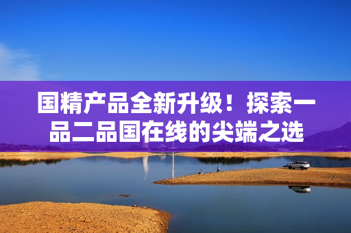 国精产品全新升级！探索一品二品国在线的尖端之选