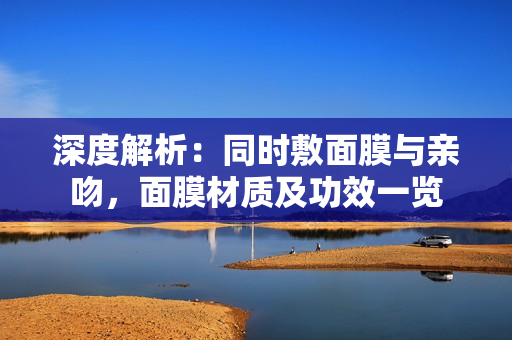 深度解析：同时敷面膜与亲吻，面膜材质及功效一览