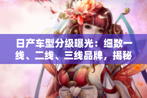 日产车型分级曝光：细数一线、二线、三线品牌，揭秘各自特点