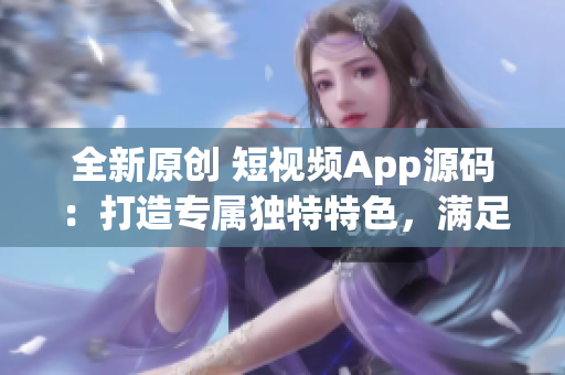 全新原创 短视频App源码：打造专属独特特色，满足个性化需求