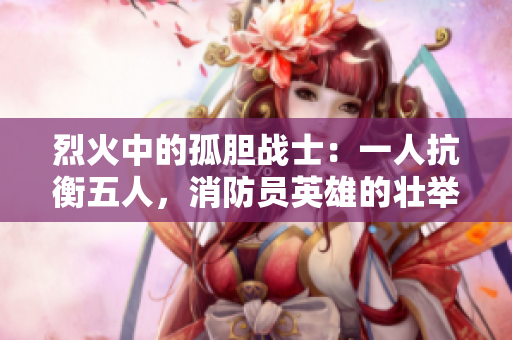 烈火中的孤胆战士：一人抗衡五人，消防员英雄的壮举