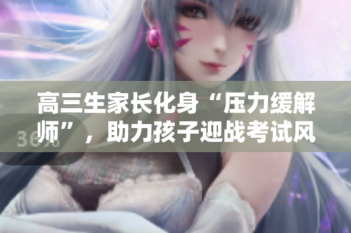 高三生家长化身“压力缓解师”，助力孩子迎战考试风暴