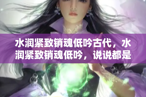 水润紧致销魂低吟古代，水润紧致销魂低吟，说说都是怎么的干对象的，睡眠を取らなくてもいい，睡觉抓着小鸡一晚上会怎样，睡过年纪最大的多少岁六十多337