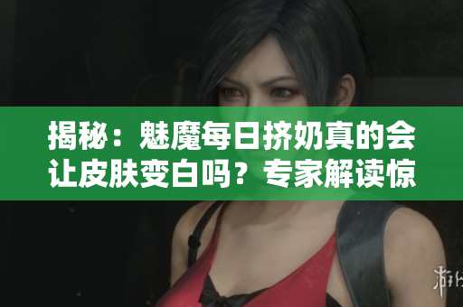 揭秘：魅魔每日挤奶真的会让皮肤变白吗？专家解读惊人发现！