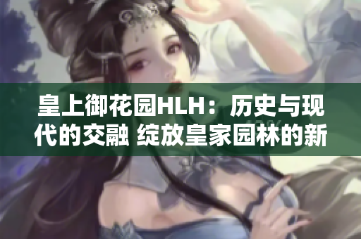 皇上御花园HLH：历史与现代的交融 绽放皇家园林的新生活