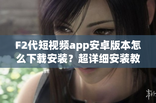 F2代短视频app安卓版本怎么下载安装？超详细安装教程大揭秘