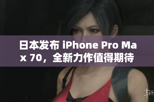 日本发布 iPhone Pro Max 70，全新力作值得期待