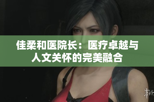 佳柔和医院长：医疗卓越与人文关怀的完美融合