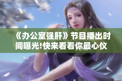 《办公室强肝》节目播出时间曝光!快来看看你最心仪的这档节目的播出时段吧!