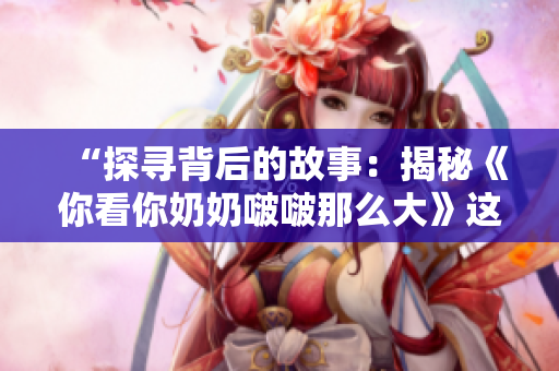 “探寻背后的故事：揭秘《你看你奶奶啵啵那么大》这首歌的诞生与意义”