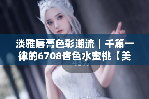 淡雅唇膏色彩潮流｜千篇一律的6708杏色水蜜桃【美妆编辑推荐】