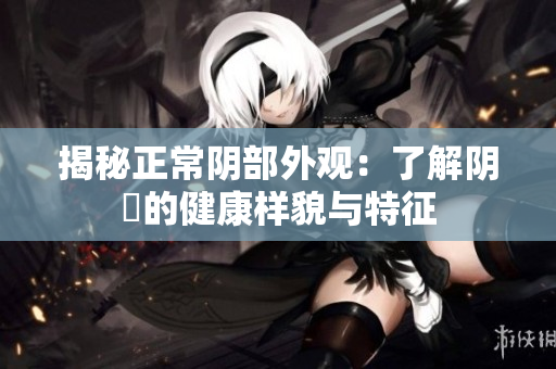揭秘正常阴部外观：了解阴脣的健康样貌与特征
