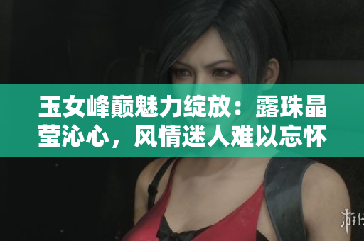 玉女峰巅魅力绽放：露珠晶莹沁心，风情迷人难以忘怀