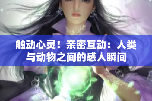 触动心灵！亲密互动：人类与动物之间的感人瞬间