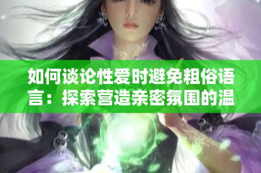 如何谈论性爱时避免粗俗语言：探索营造亲密氛围的温和沟通方式