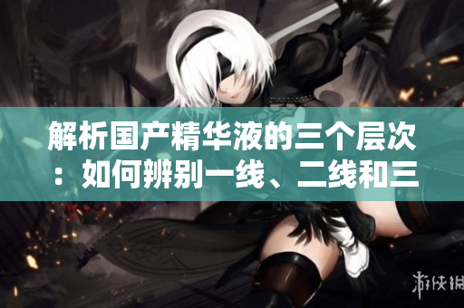 解析国产精华液的三个层次：如何辨别一线、二线和三线产品