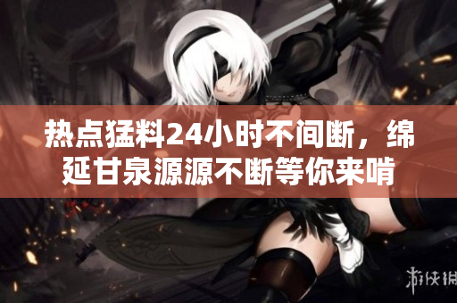 热点猛料24小时不间断，绵延甘泉源源不断等你来啃