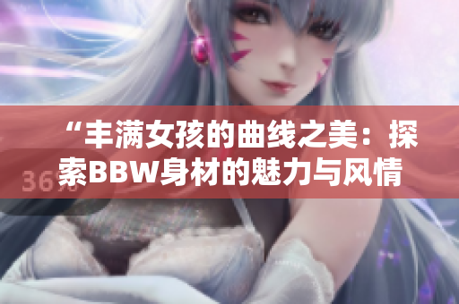 “丰满女孩的曲线之美：探索BBW身材的魅力与风情”