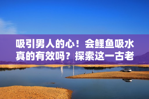 吸引男人的心！会鲤鱼吸水真的有效吗？探索这一古老传说的真相