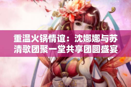 重温火锅情谊：沈娜娜与苏清歌团聚一堂共享团圆盛宴