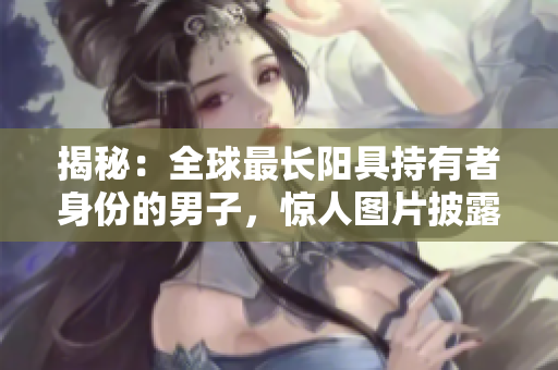 揭秘：全球最长阳具持有者身份的男子，惊人图片披露！