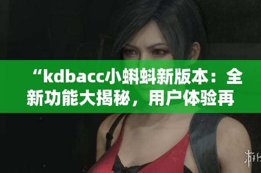 “kdbacc小蝌蚪新版本：全新功能大揭秘，用户体验再升级！”