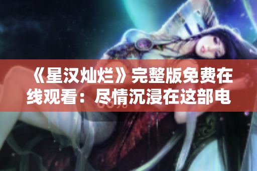 《星汉灿烂》完整版免费在线观看：尽情沉浸在这部电视剧的精彩世界中