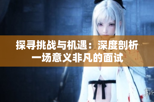 探寻挑战与机遇：深度剖析一场意义非凡的面试