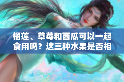 榴莲、草莓和西瓜可以一起食用吗？这三种水果是否相容？