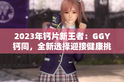 2023年钙片新王者：GGY钙同，全新选择迎接健康挑战