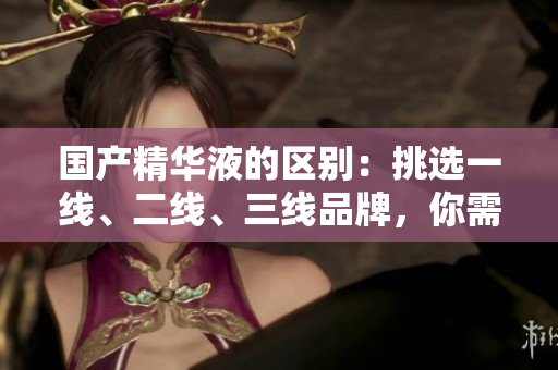 国产精华液的区别：挑选一线、二线、三线品牌，你需了解的关键因素