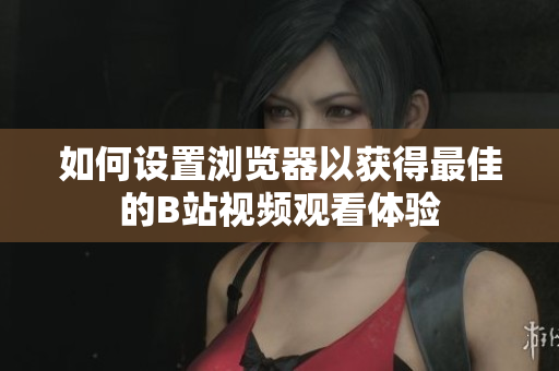 如何设置浏览器以获得最佳的B站视频观看体验