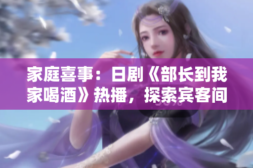 家庭喜事：日剧《部长到我家喝酒》热播，探索宾客间温馨互动