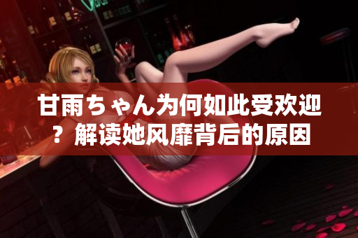 甘雨ちゃん为何如此受欢迎？解读她风靡背后的原因