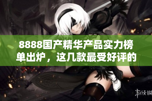 8888国产精华产品实力榜单出炉，这几款最受好评的产品你都知道吗？