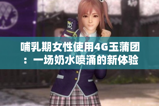 哺乳期女性使用4G玉蒲团：一场奶水喷涌的新体验