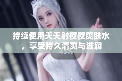 持续使用天天射夜夜爽肤水，享受持久清爽与滋润