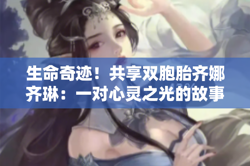 生命奇迹！共享双胞胎齐娜齐琳：一对心灵之光的故事