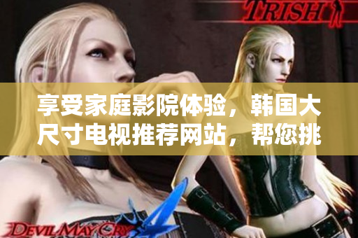 享受家庭影院体验，韩国大尺寸电视推荐网站，帮您挑选最佳电视