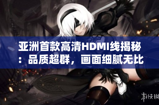 亚洲首款高清HDMI线揭秘：品质超群，画面细腻无比