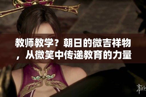 教师教学？朝日的微吉祥物，从微笑中传递教育的力量