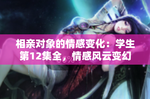 相亲对象的情感变化：学生第12集全，情感风云变幻