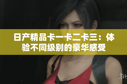 日产精品卡一卡二卡三：体验不同级别的豪华感受