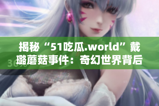 揭秘“51吃瓜.world”戴璐蘑菇事件：奇幻世界背后的故事