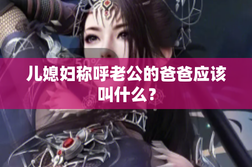 儿媳妇称呼老公的爸爸应该叫什么？