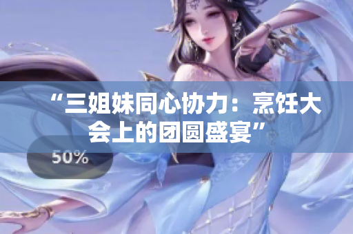 “三姐妹同心协力：烹饪大会上的团圆盛宴”