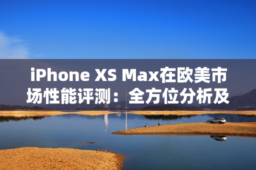 iPhone XS Max在欧美市场性能评测：全方位分析及实测结果