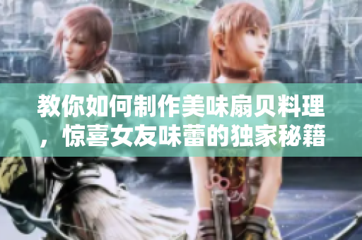 教你如何制作美味扇贝料理，惊喜女友味蕾的独家秘籍