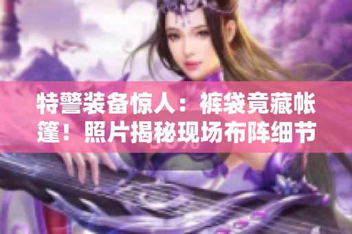 特警装备惊人：裤袋竟藏帐篷！照片揭秘现场布阵细节