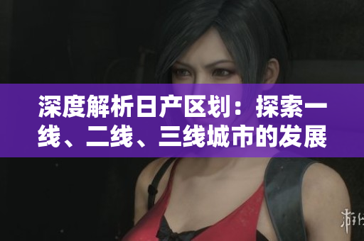 深度解析日产区划：探索一线、二线、三线城市的发展特点与潜力